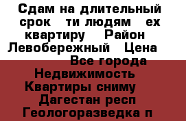 Сдам на длительный срок 6-ти людям 3-ех квартиру  › Район ­ Левобережный › Цена ­ 10 000 - Все города Недвижимость » Квартиры сниму   . Дагестан респ.,Геологоразведка п.